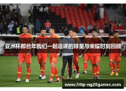 亚洲杯那些年我们一起追逐的球星与荣耀时刻回顾 亚洲杯那些年我们一起追逐的球星与荣耀时刻回顾