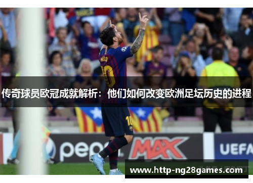 传奇球员欧冠成就解析:他们如何改变欧洲足坛历史的进程 传奇球员欧冠成就解析:他们如何改变欧洲足坛历史的进程