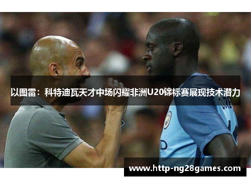 以图雷:科特迪瓦天才中场闪耀非洲U20锦标赛展现技术潜力 以图雷:科特迪瓦天才中场闪耀非洲U20锦标赛展现技术潜力