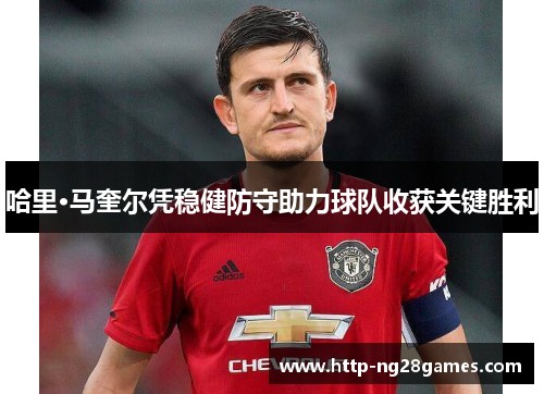 哈里·马奎尔凭稳健防守助力球队收获关键胜利 哈里·马奎尔凭稳健防守助力球队收获关键胜利
