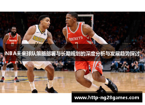 NBA未来球队策略部署与长期规划的深度分析与发展趋势探讨 NBA未来球队策略部署与长期规划的深度分析与发展趋势探讨
