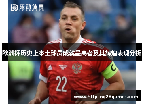 欧洲杯历史上本土球员成就最高者及其辉煌表现分析 欧洲杯历史上本土球员成就最高者及其辉煌表现分析