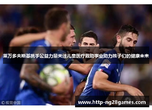 莱万多夫斯基携手公益力量关注儿童医疗救助事业助力孩子们的健康未来 莱万多夫斯基携手公益力量关注儿童医疗救助事业助力孩子们的健康未来