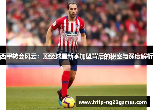 西甲转会风云:顶级球星新季加盟背后的秘密与深度解析 西甲转会风云:顶级球星新季加盟背后的秘密与深度解析