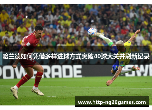 哈兰德如何凭借多样进球方式突破40球大关并刷新纪录 哈兰德如何凭借多样进球方式突破40球大关并刷新纪录