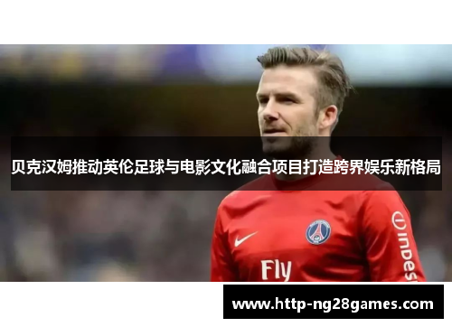 贝克汉姆推动英伦足球与电影文化融合项目打造跨界娱乐新格局 贝克汉姆推动英伦足球与电影文化融合项目打造跨界娱乐新格局