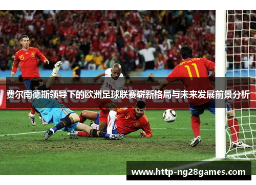 费尔南德斯领导下的欧洲足球联赛崭新格局与未来发展前景分析 费尔南德斯领导下的欧洲足球联赛崭新格局与未来发展前景分析