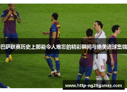 巴萨联赛历史上那些令人难忘的精彩瞬间与绝美进球集锦 巴萨联赛历史上那些令人难忘的精彩瞬间与绝美进球集锦