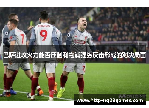 巴萨进攻火力能否压制利物浦强势反击形成的对决局面