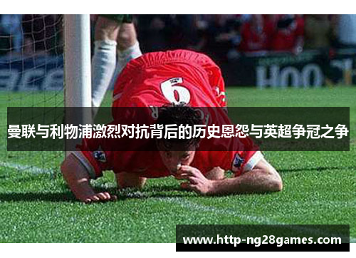 曼联与利物浦激烈对抗背后的历史恩怨与英超争冠之争 曼联与利物浦激烈对抗背后的历史恩怨与英超争冠之争