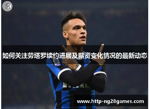 如何关注劳塔罗续约进展及薪资变化情况的最新动态 如何关注劳塔罗续约进展及薪资变化情况的最新动态