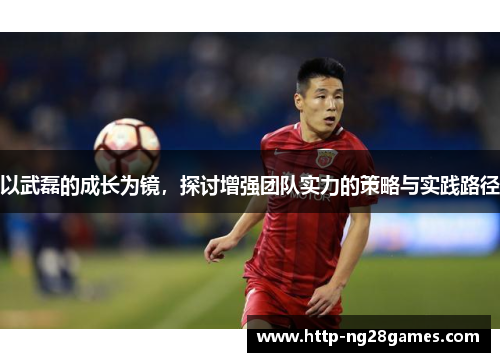 以武磊的成长为镜,探讨增强团队实力的策略与实践路径 以武磊的成长为镜,探讨增强团队实力的策略与实践路径