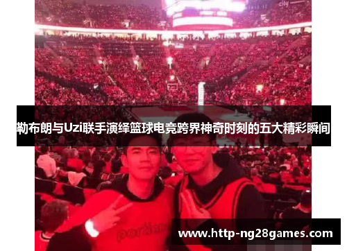 勒布朗与Uzi联手演绎篮球电竞跨界神奇时刻的五大精彩瞬间 勒布朗与Uzi联手演绎篮球电竞跨界神奇时刻的五大精彩瞬间