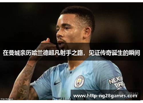 在曼城亲历哈兰德超凡射手之路,见证传奇诞生的瞬间 在曼城亲历哈兰德超凡射手之路,见证传奇诞生的瞬间