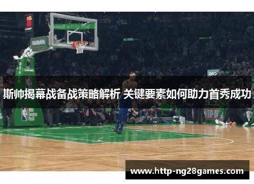 斯帅揭幕战备战策略解析 关键要素如何助力首秀成功 斯帅揭幕战备战策略解析 关键要素如何助力首秀成功