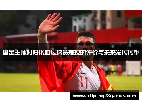 国足主帅对归化血缘球员表现的评价与未来发展展望 国足主帅对归化血缘球员表现的评价与未来发展展望