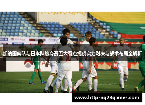 加纳国奥队与日本队热身赛五大看点揭晓实力对决与战术布局全解析 加纳国奥队与日本队热身赛五大看点揭晓实力对决与战术布局全解析