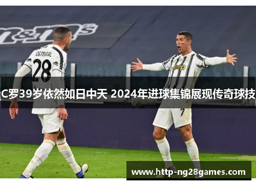 C罗39岁依然如日中天 2024年进球集锦展现传奇球技 C罗39岁依然如日中天 2024年进球集锦展现传奇球技