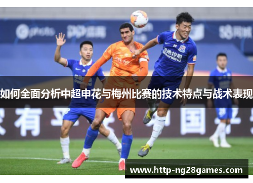 如何全面分析中超申花与梅州比赛的技术特点与战术表现 如何全面分析中超申花与梅州比赛的技术特点与战术表现