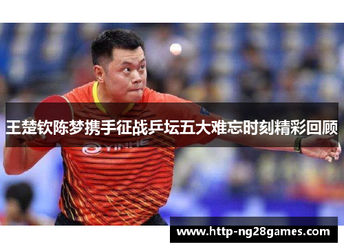 王楚钦陈梦携手征战乒坛五大难忘时刻精彩回顾 王楚钦陈梦携手征战乒坛五大难忘时刻精彩回顾