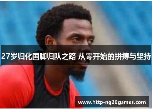 27岁归化国脚归队之路 从零开始的拼搏与坚持 27岁归化国脚归队之路 从零开始的拼搏与坚持