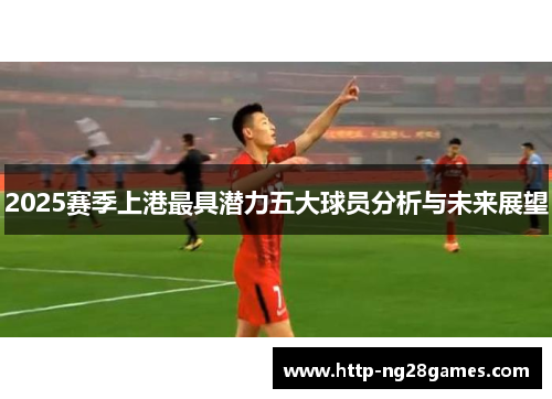 2025赛季上港最具潜力五大球员分析与未来展望 2025赛季上港最具潜力五大球员分析与未来展望