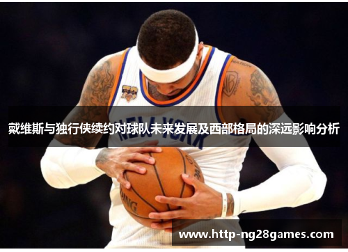戴维斯与独行侠续约对球队未来发展及西部格局的深远影响分析 戴维斯与独行侠续约对球队未来发展及西部格局的深远影响分析