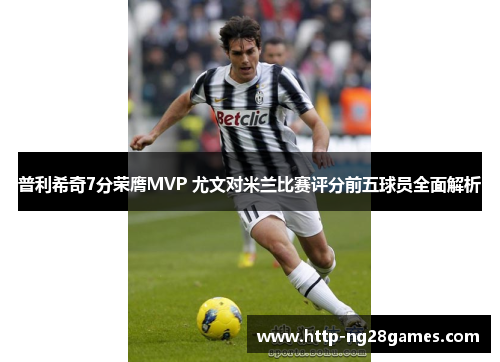 普利希奇7分荣膺MVP 尤文对米兰比赛评分前五球员全面解析 普利希奇7分荣膺MVP 尤文对米兰比赛评分前五球员全面解析