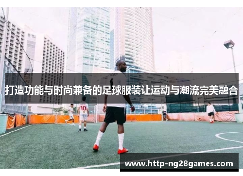 打造功能与时尚兼备的足球服装让运动与潮流完美融合 打造功能与时尚兼备的足球服装让运动与潮流完美融合