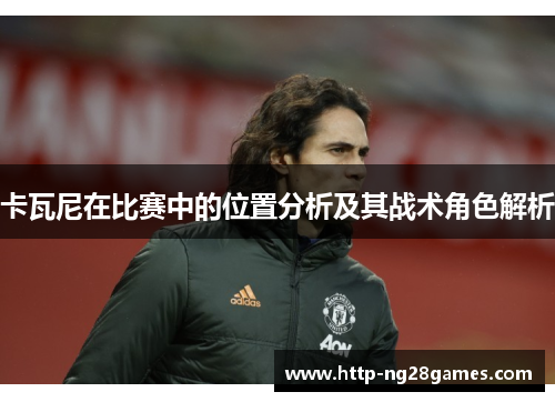卡瓦尼在比赛中的位置分析及其战术角色解析 卡瓦尼在比赛中的位置分析及其战术角色解析