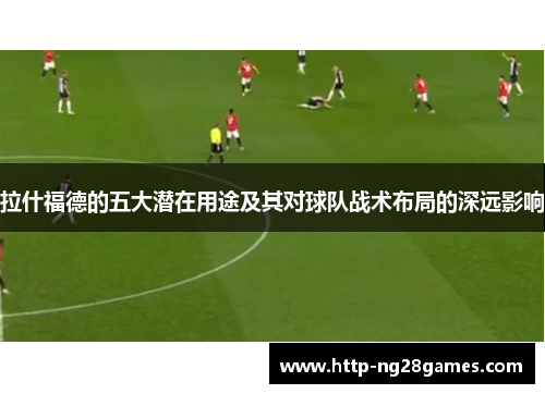拉什福德的五大潜在用途及其对球队战术布局的深远影响 拉什福德的五大潜在用途及其对球队战术布局的深远影响