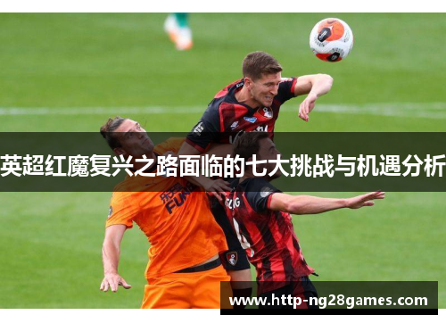 英超红魔复兴之路面临的七大挑战与机遇分析 英超红魔复兴之路面临的七大挑战与机遇分析