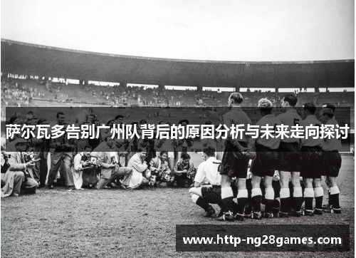 萨尔瓦多告别广州队背后的原因分析与未来走向探讨 萨尔瓦多告别广州队背后的原因分析与未来走向探讨