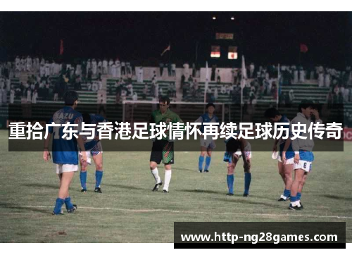 重拾广东与香港足球情怀再续足球历史传奇 重拾广东与香港足球情怀再续足球历史传奇
