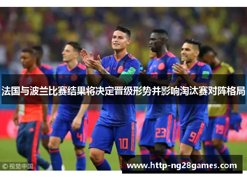 法国与波兰比赛结果将决定晋级形势并影响淘汰赛对阵格局